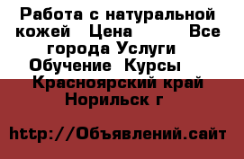 Работа с натуральной кожей › Цена ­ 500 - Все города Услуги » Обучение. Курсы   . Красноярский край,Норильск г.
